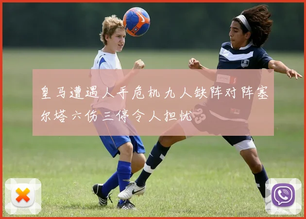 皇马遭遇人手危机九人缺阵对阵塞尔塔六伤三停令人担忧