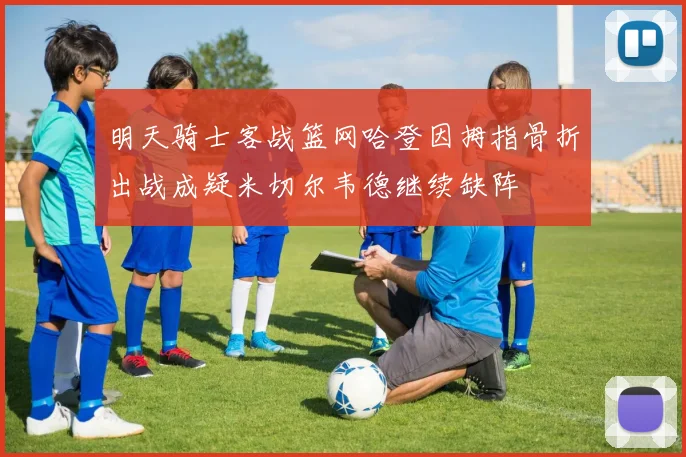 明天骑士客战篮网哈登因拇指骨折出战成疑米切尔韦德继续缺阵