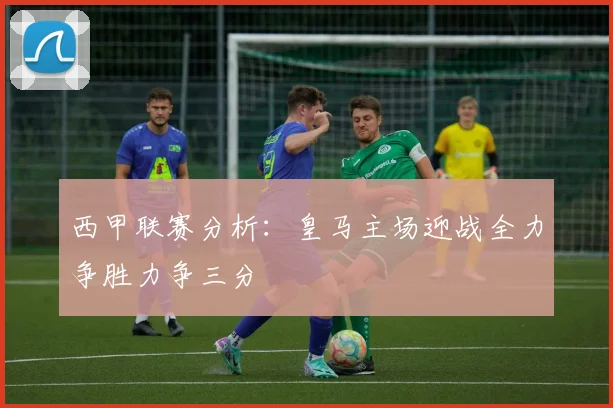 西甲联赛分析：皇马主场迎战全力争胜力争三分