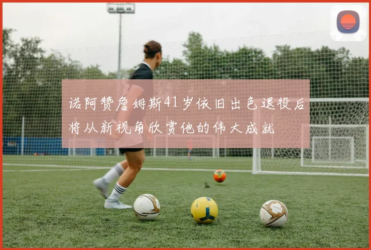 诺阿赞詹姆斯41岁依旧出色退役后将从新视角欣赏他的伟大成就