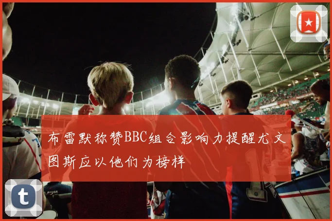 布雷默称赞BBC组合影响力提醒尤文图斯应以他们为榜样