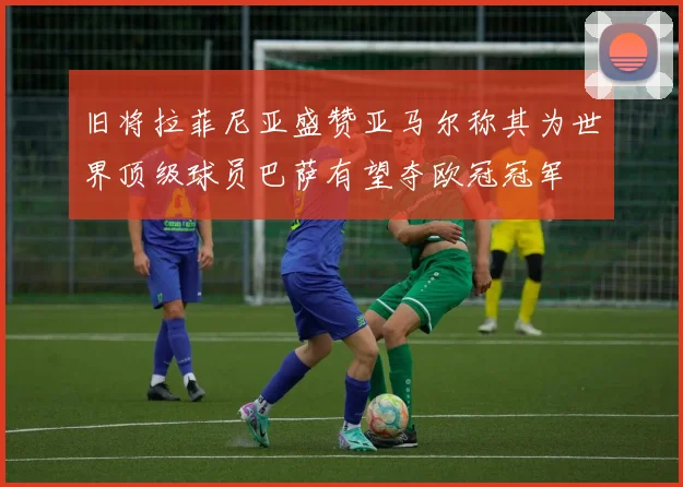 旧将拉菲尼亚盛赞亚马尔称其为世界顶级球员巴萨有望夺欧冠冠军