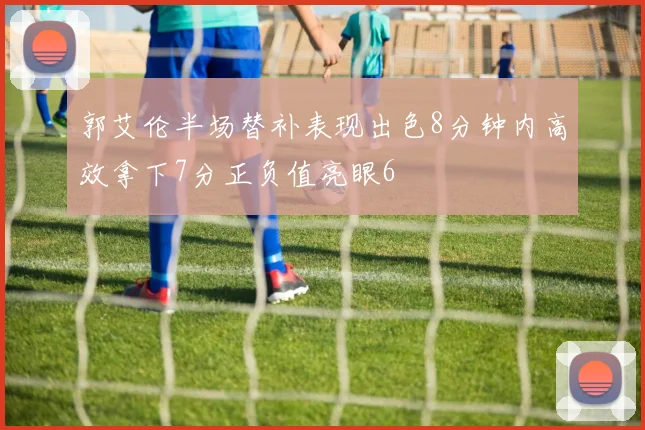 郭艾伦半场替补表现出色8分钟内高效拿下7分正负值亮眼6