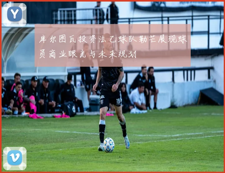 库尔图瓦投资法乙球队勒芒展现球员商业眼光与未来规划