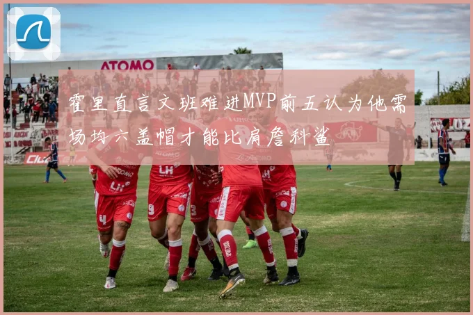 霍里直言文班难进MVP前五认为他需场均六盖帽才能比肩詹科鲨