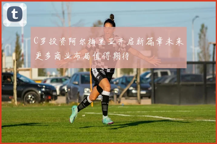 C罗投资阿尔梅里亚开启新篇章未来更多商业布局值得期待