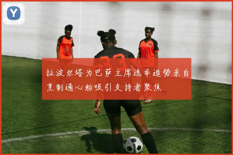 拉波尔塔为巴萨主席选举造势亲自烹制通心粉吸引支持者聚焦