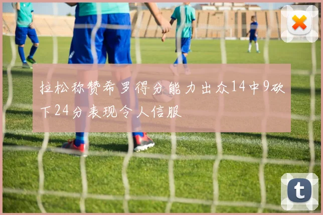 拉松称赞希罗得分能力出众14中9砍下24分表现令人信服