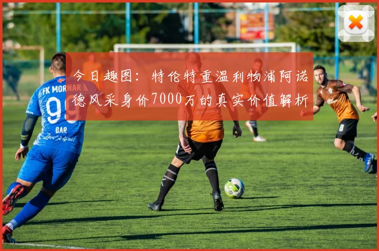 今日趣图：特伦特重温利物浦阿诺德风采身价7000万的真实价值解析