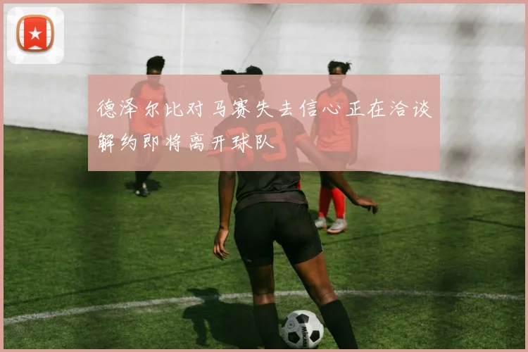 德泽尔比对马赛失去信心正在洽谈解约即将离开球队