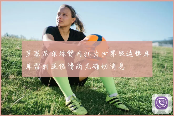 罗塞尼尔称赞内托为世界级边锋库库雷利亚伤情尚无确切消息