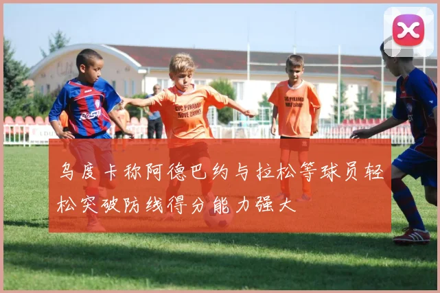 乌度卡称阿德巴约与拉松等球员轻松突破防线得分能力强大