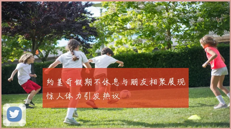 约基奇假期不休息与朋友相聚展现惊人体力引发热议