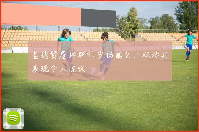 基德赞詹姆斯41岁仍能打三双称其表现令人惊叹