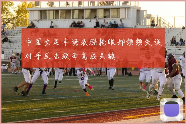 中国女足半场表现抢眼却频频失误对手反击效率高成关键