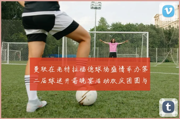 曼联在老特拉福德球场盛情举办第二届球迷开斋晚宴活动欢庆团圆与友谊