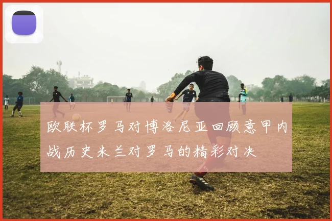 欧联杯罗马对博洛尼亚回顾意甲内战历史米兰对罗马的精彩对决