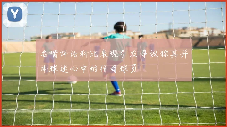 名嘴评论科比表现引发争议称其并非球迷心中的传奇球员