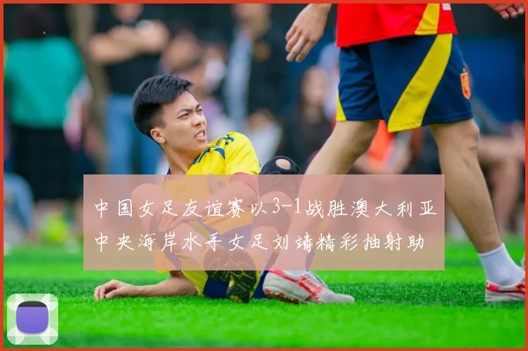中国女足友谊赛以3-1战胜澳大利亚中央海岸水手女足刘靖精彩抽射助球队取胜