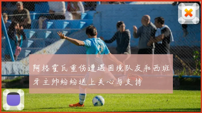 阿格霍瓦重伤遭遇困境队友和西班牙主帅纷纷送上关心与支持