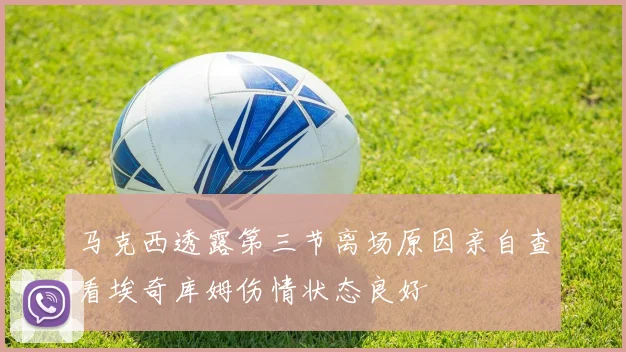 马克西透露第三节离场原因亲自查看埃奇库姆伤情状态良好