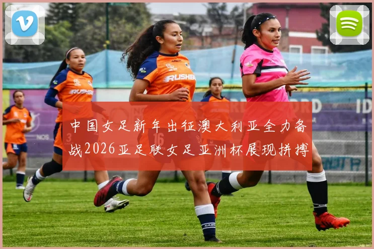 中国女足新年出征澳大利亚全力备战2026亚足联女足亚洲杯展现拼搏精神