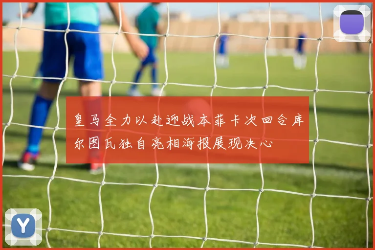 皇马全力以赴迎战本菲卡次回合库尔图瓦独自亮相海报展现决心