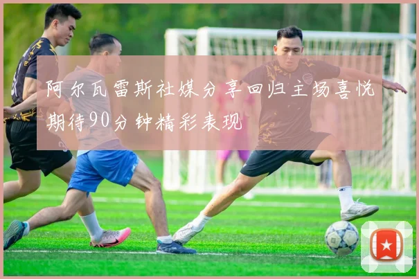 阿尔瓦雷斯社媒分享回归主场喜悦期待90分钟精彩表现
