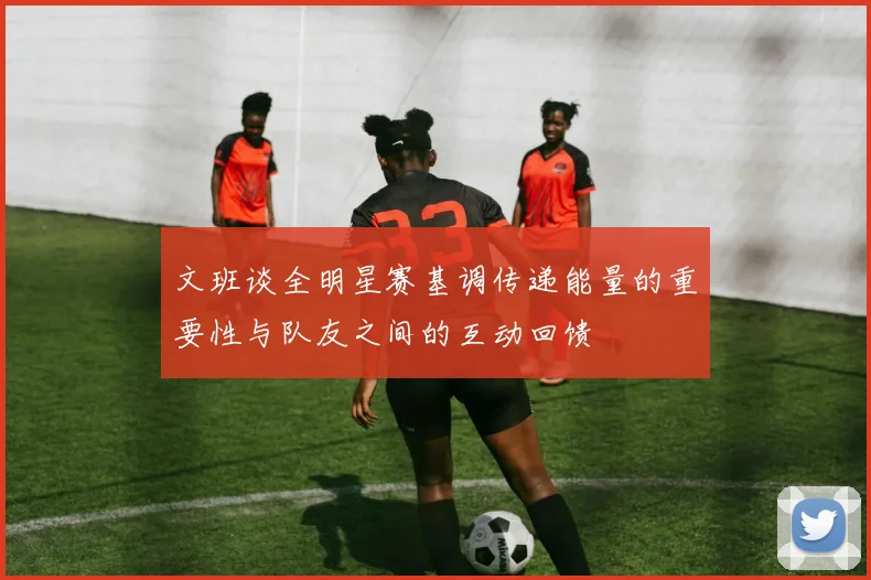 文班谈全明星赛基调传递能量的重要性与队友之间的互动回馈