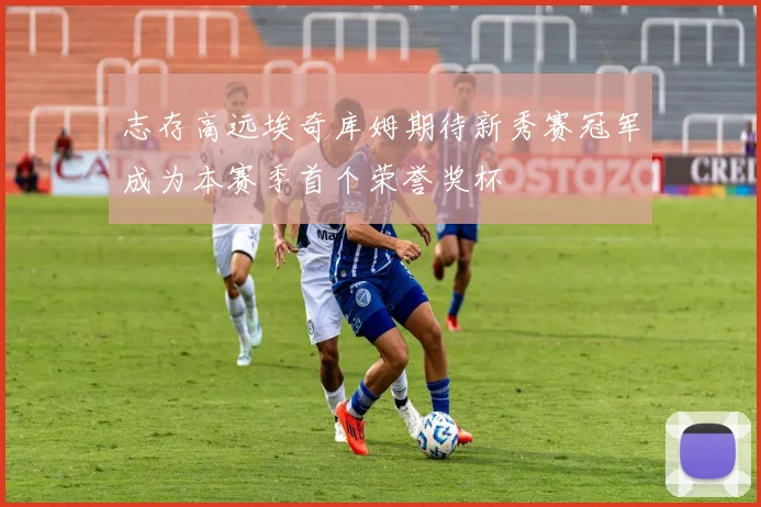 志存高远埃奇库姆期待新秀赛冠军成为本赛季首个荣誉奖杯