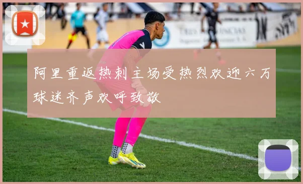 阿里重返热刺主场受热烈欢迎六万球迷齐声欢呼致敬