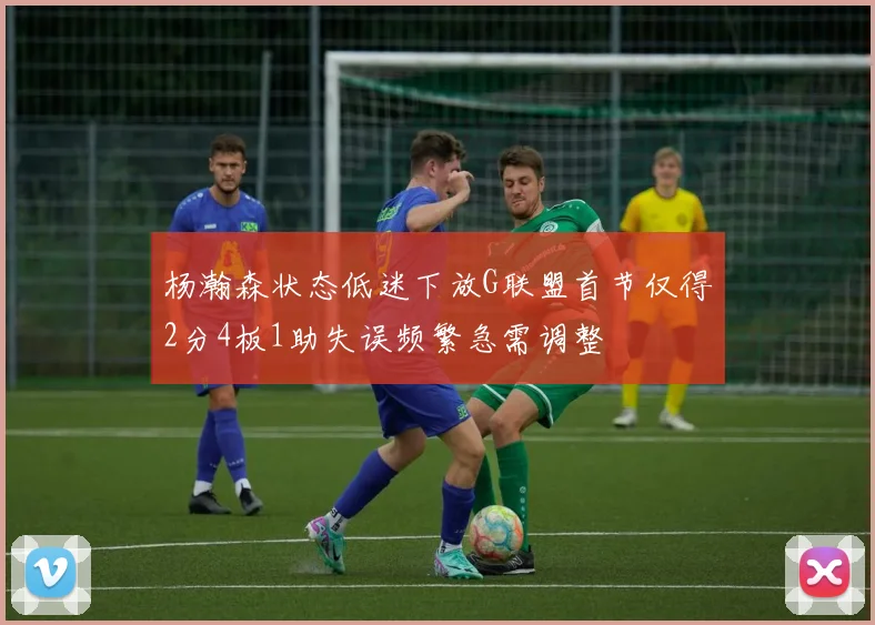 杨瀚森状态低迷下放G联盟首节仅得2分4板1助失误频繁急需调整